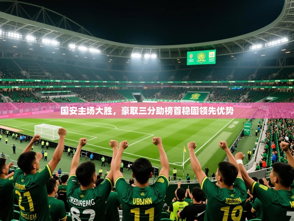 2025乐鱼体育下载国安主场大胜，豪取三分助榜首稳固领先优势