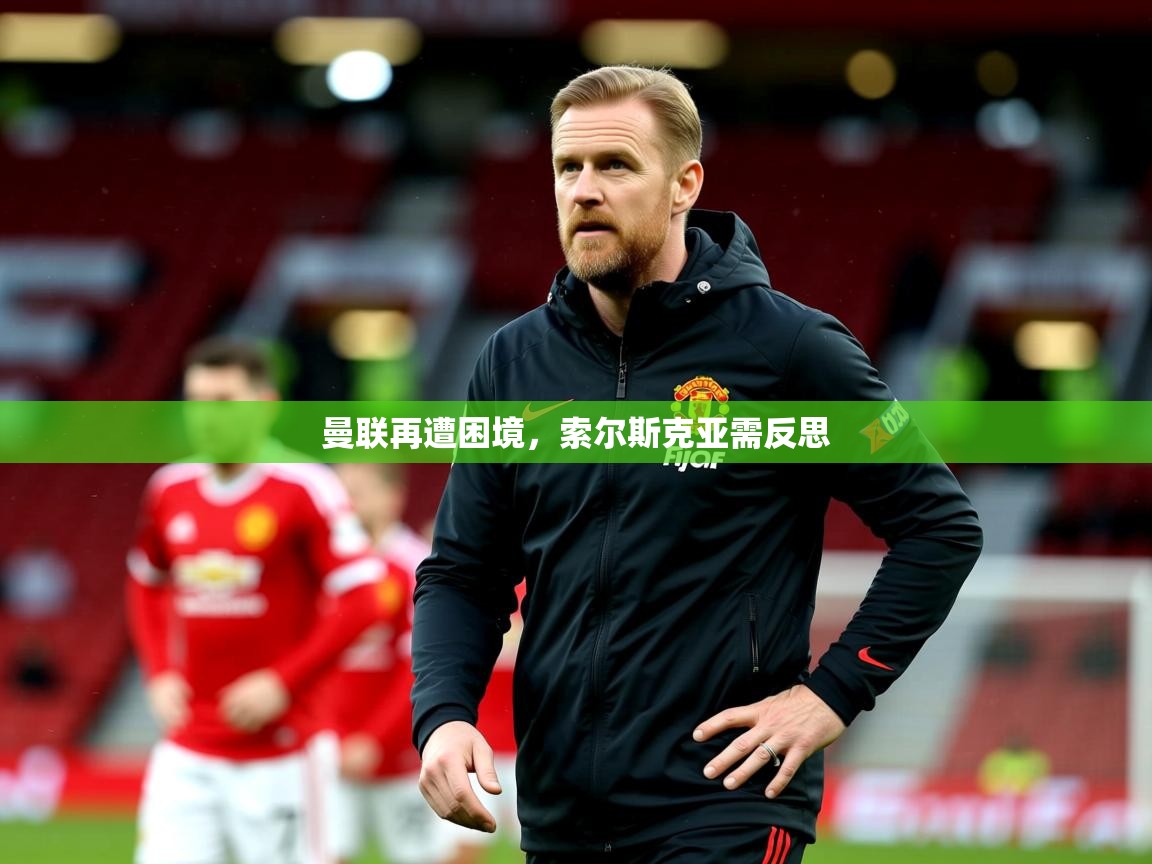 2025乐鱼体育在线曼联再遭困境,索尔斯克亚需反思