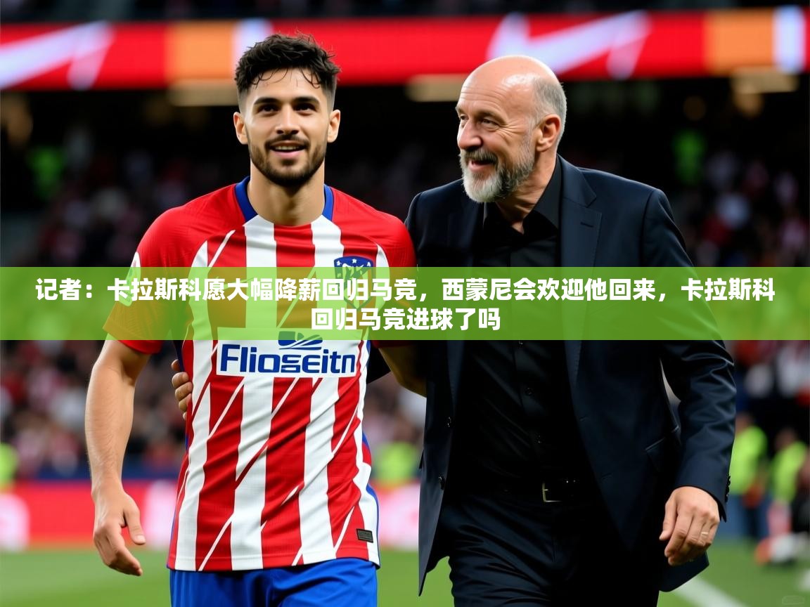 2025乐鱼体育官网记者:卡拉斯科愿大幅降薪回归马竞,西蒙尼会欢迎他回来,卡拉斯科回归马竞进球了吗