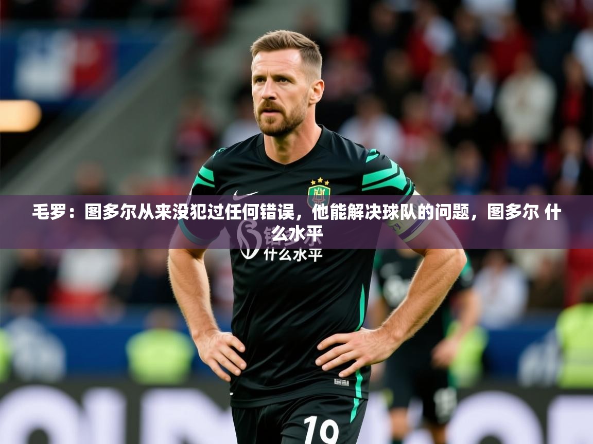 2025乐鱼体育官网在线登录入口毛罗：图多尔从来没犯过任何错误，他能解决球队的问题，图多尔 什么水平