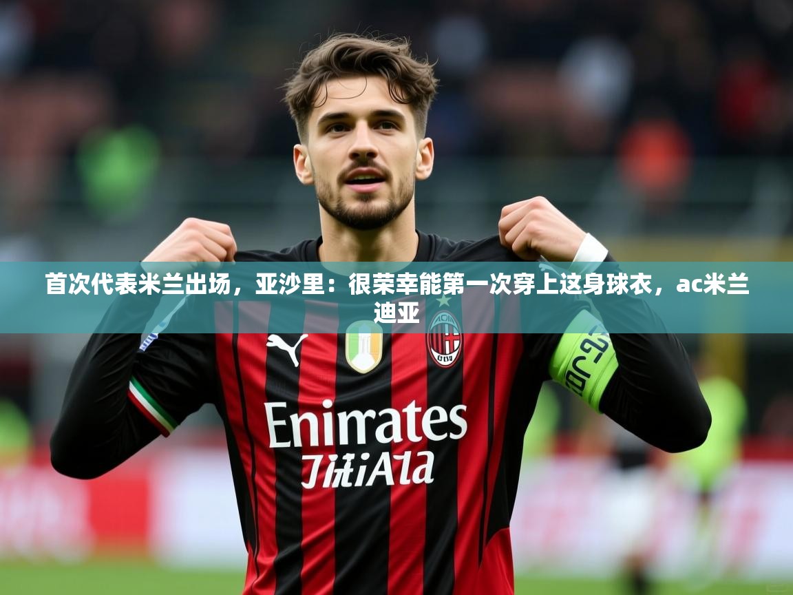 2025乐鱼体育首次代表米兰出场，亚沙里：很荣幸能第一次穿上这身球衣，ac米兰迪亚