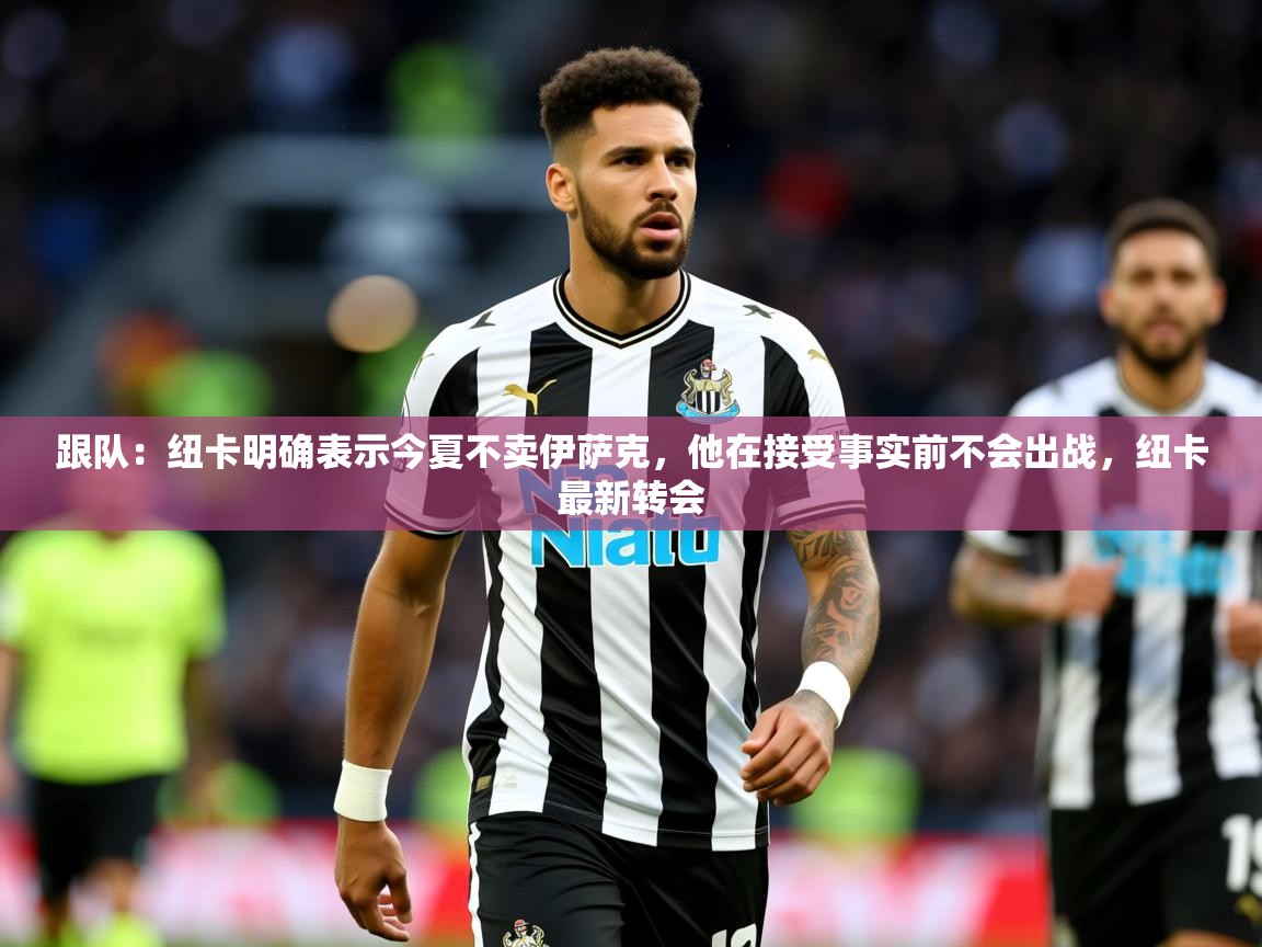 2025乐鱼体育app官网登录入口跟队:纽卡明确表示今夏不卖伊萨克,他在接受事实前不会出战,纽卡最新转会 第2张