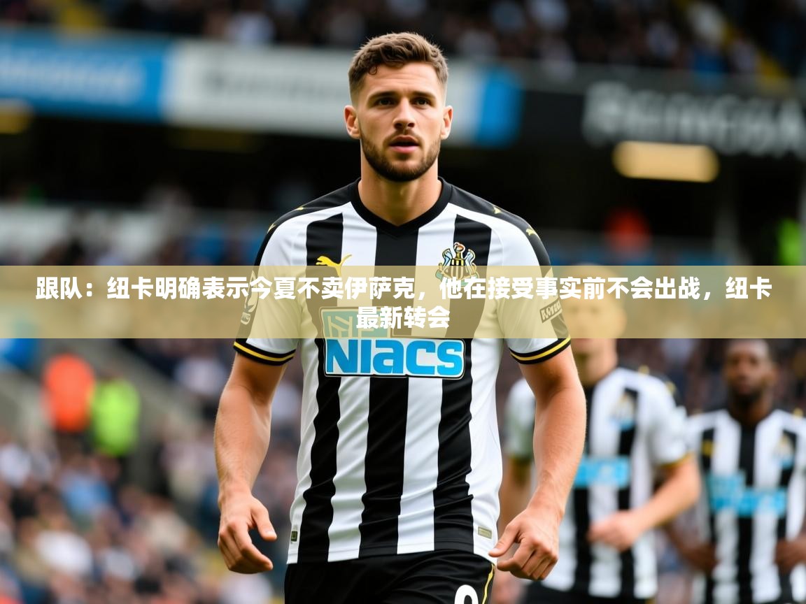 2025乐鱼体育app官网登录入口跟队:纽卡明确表示今夏不卖伊萨克,他在接受事实前不会出战,纽卡最新转会 第3张