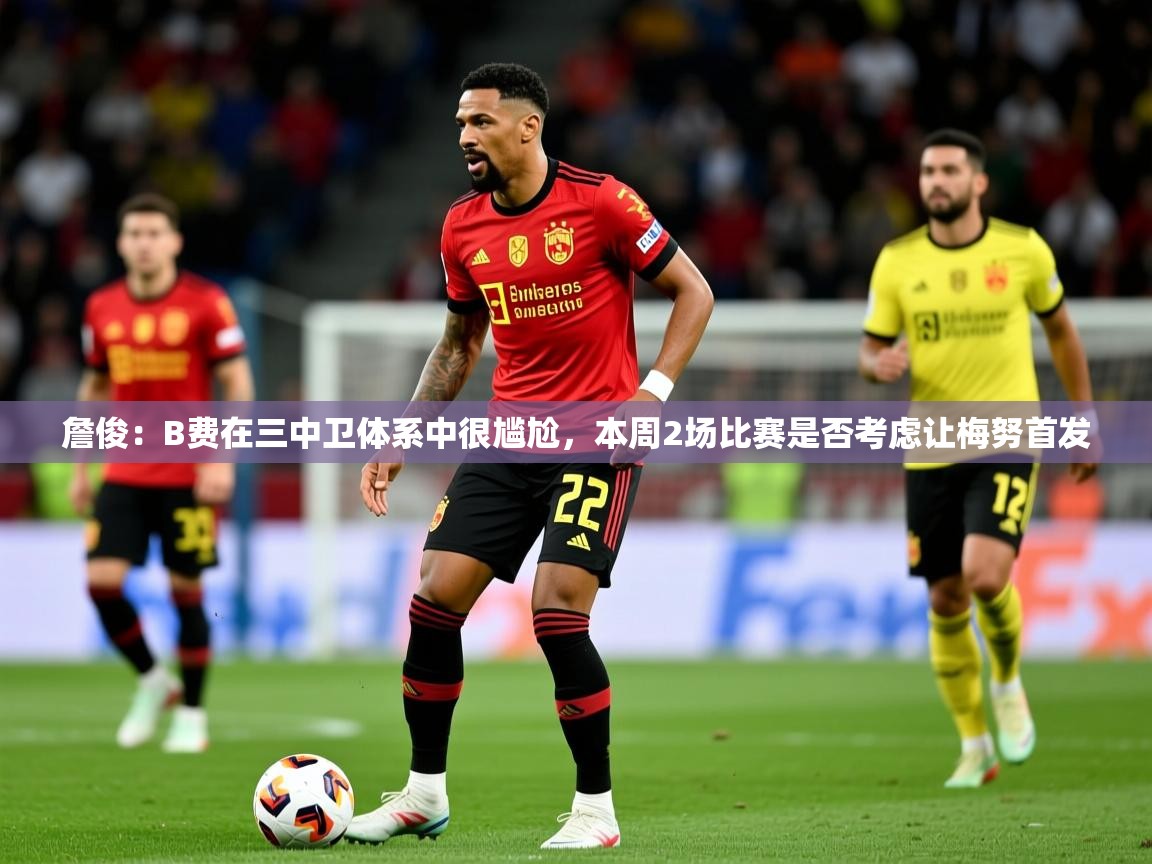 2025乐鱼体育登录网页入口詹俊:B费在三中卫体系中很尴尬,本周2场比赛是否考虑让梅努首发 第1张