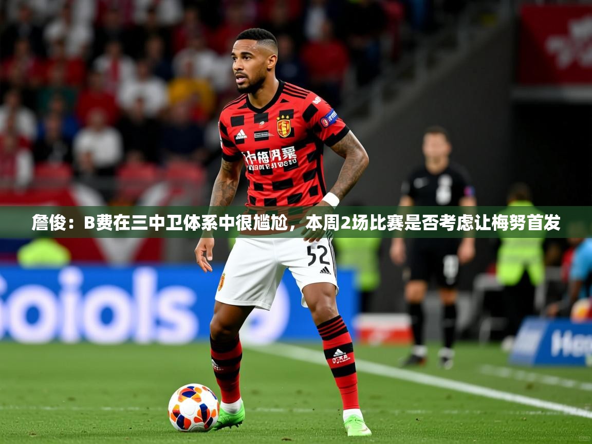 2025乐鱼体育登录网页入口詹俊:B费在三中卫体系中很尴尬,本周2场比赛是否考虑让梅努首发 第2张