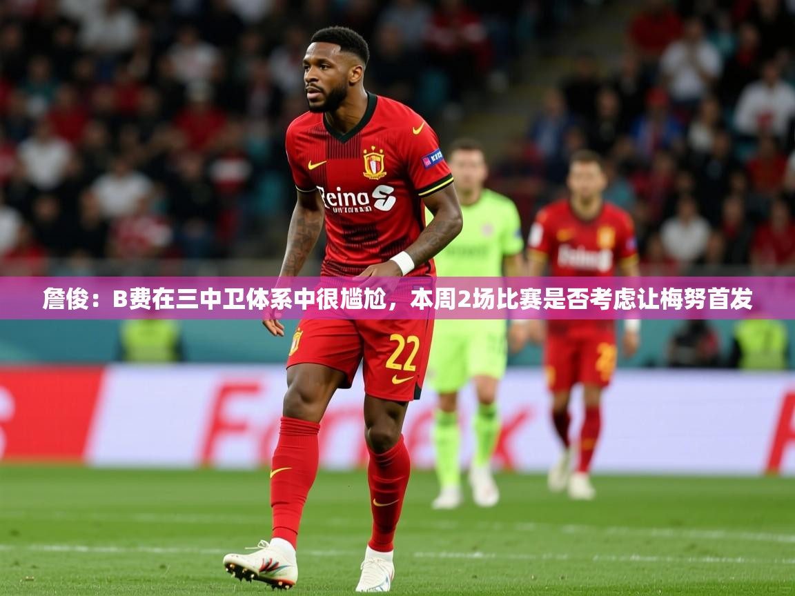 2025乐鱼体育登录网页入口詹俊:B费在三中卫体系中很尴尬,本周2场比赛是否考虑让梅努首发 第4张