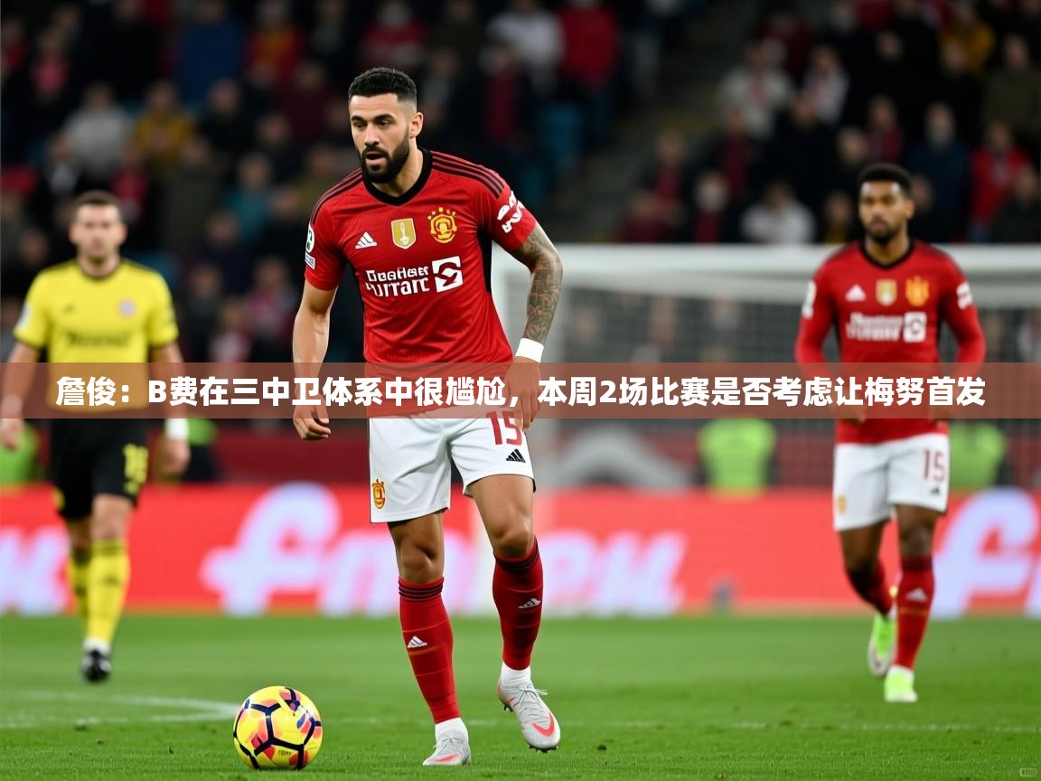 2025乐鱼体育登录网页入口詹俊:B费在三中卫体系中很尴尬,本周2场比赛是否考虑让梅努首发 第3张