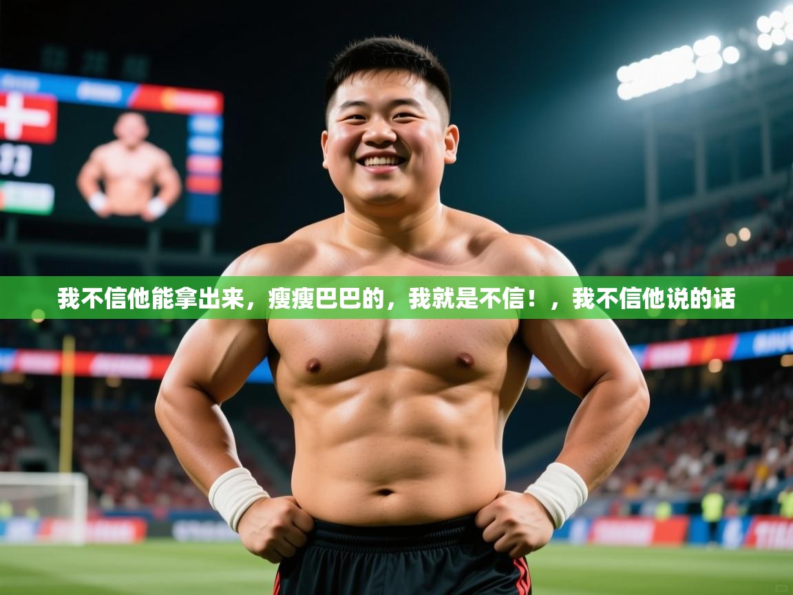 2025乐鱼体育在线我不信他能拿出来，瘦瘦巴巴的，我就是不信！，我不信他说的话