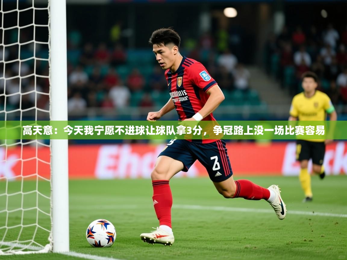 2025乐鱼体育在线登录高天意：今天我宁愿不进球让球队拿3分，争冠路上没一场比赛容易