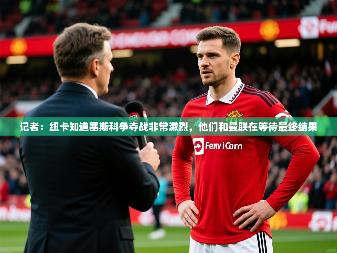 2025乐鱼体育app下载官网(中国)记者：纽卡知道塞斯科争夺战非常激烈，他们和曼联在等待最终结果
