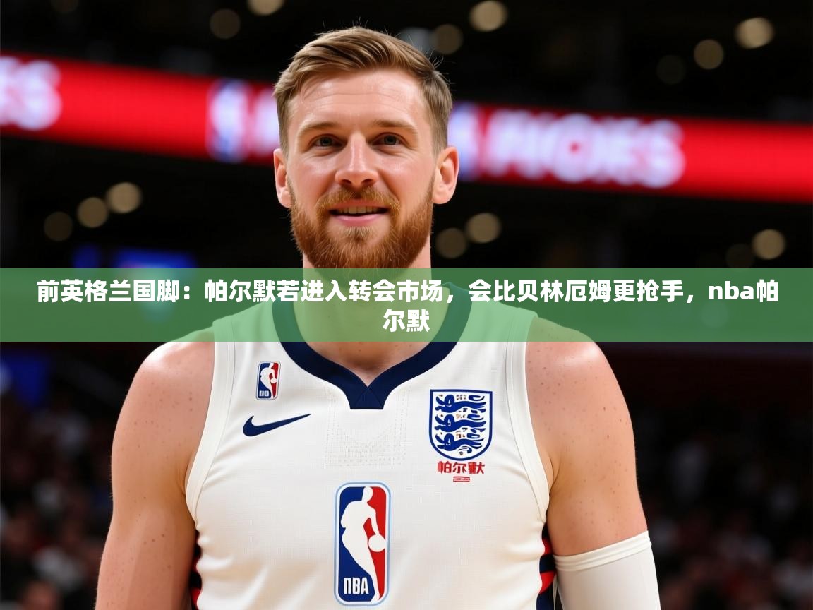 2025乐鱼体育在线网站前英格兰国脚：帕尔默若进入转会市场，会比贝林厄姆更抢手，nba帕尔默
