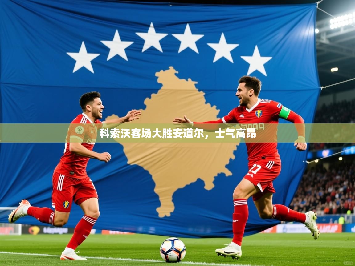 2025乐鱼体育在线入口科索沃客场大胜安道尔，士气高昂